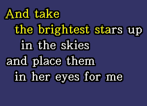 And take
the brightest stars up
in the skies

and place them
in her eyes for me