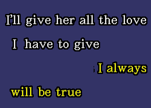 F11 give her all the love

I have to give

I always

Will be true