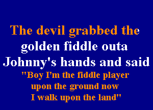 The devil grabbed the

golden fiddle outa

Johnny's hands and said
Boy I'm the flddle player
upon the ground now
I walk upon the land
