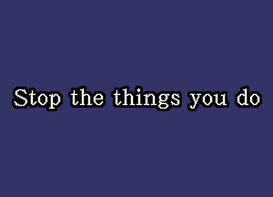 Stop the things you do