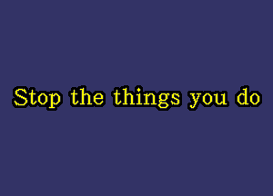 Stop the things you do