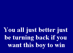 You all just better just
be turning back if you
want this boy to win