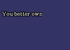 You better own