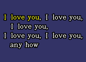 I love you, I love you,
I love you,

I love you, I love you,
any how