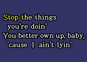 Stop the things
you re doin

You better own up, baby,
bause I aink lyin