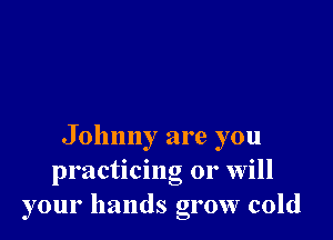 Johnny are you
practicing or will
your hands grow cold