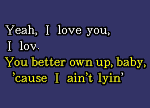 Yeah, I love you,
I 10V.

You better own up, baby,
bause I aink lyin