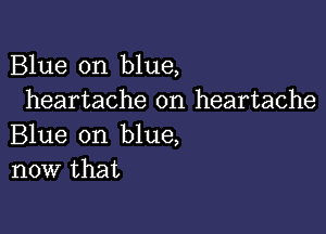 Blue on blue,
heartache on heartache

Blue on blue,
now that