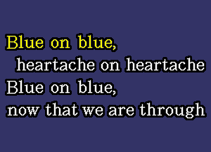 Blue on blue,

heartache 0n heartache
Blue on blue,
now that we are through