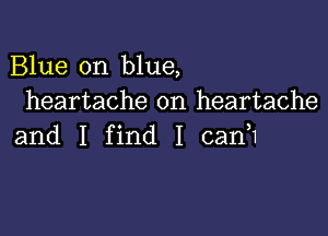 Blue on blue,
heartache on heartache

and I find I canH