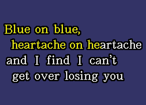 Blue on blue,
heartache on heartache

and I find I cadt
get over losing you