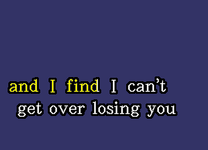 and I find I cadt
get over losing you