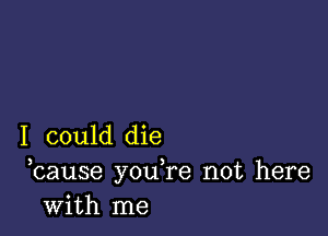 I could die
bause you,re not here
with me