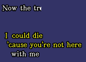 NOW the trt

I could die
bause you,re not here
with me