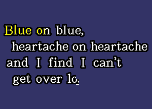 Blue on blue,
heartache on heartache

and I find I cadt
get over 101