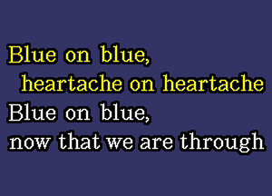 Blue on blue,

heartache 0n heartache
Blue on blue,
now that we are through