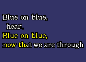 Blue on blue,
hear1

Blue on blue,
now that we are through