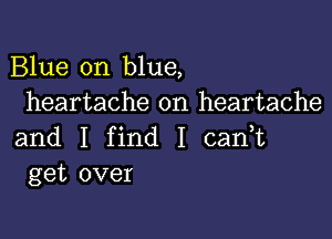 Blue on blue,
heartache on heartache

and I find I cadt
get over