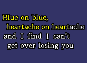 Blue on blue,
heartache on heartache

and I find I cadt
get over losing you