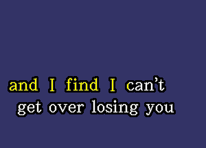 and I find I cadt
get over losing you