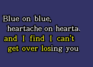 Blue on blue,
heartache on hearta

and I find I cadt
get over losing you