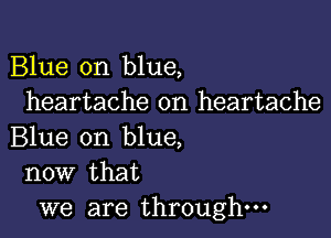 Blue on blue,
heartache on heartache

Blue on blue,
now that

we are through-