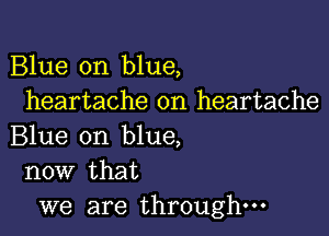 Blue on blue,
heartache on heartache

Blue on blue,
now that

we are through-