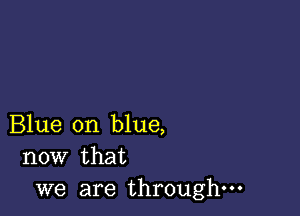 Blue on blue,
now that

we are through-