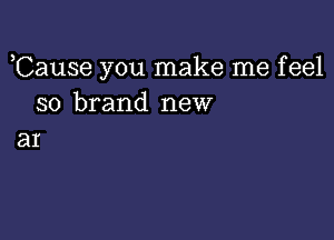 ,Cause you make me feel
so brand new

ar