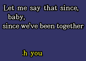 Let me say that since,
baby,
since wdve been together

h you