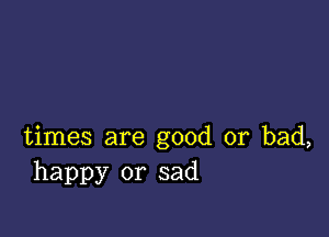 times are good or bad,
happy or sad