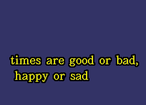 times are good or bad,
happy or sad