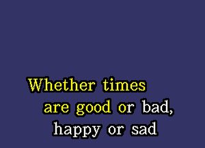 Whether times
are good or bad,
happy or sad