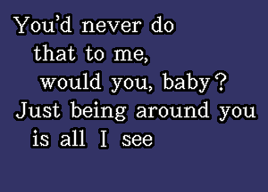 You,d never do
that to me,
would you, baby?

Just being around you
is all I see