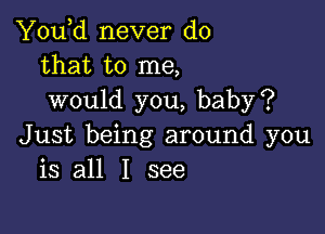 You,d never do
that to me,
would you, baby?

Just being around you
is all I see