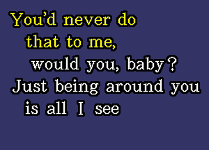 You,d never do
that to me,
would you, baby?

Just being around you
is all I see