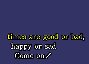 times are good or bad,
happy or sad
Come on!