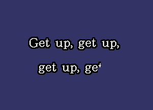 Get up, get up,

get up, g6?