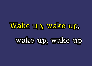 Wake up, wake up,

wake up, wake up