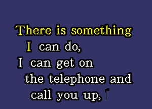 There is something
I can do,

I can get on
the telephone and
call you up,