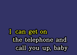 I can get on
the telephone and
call you up, baby