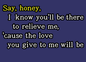 Say,honey,
I know you 11 be there
to relieve me,

bause the love
you give to me Will be