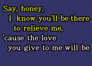 Say,honey,
I know you 11 be there
to relieve me,

bause the love
you give to me Will be