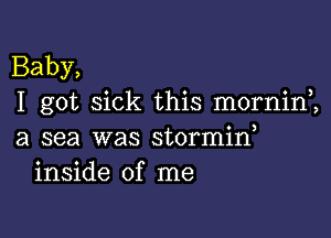 Baby,
I got sick this morninZ

a sea was stormid
inside of me