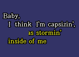 Baby,
I think Fm capsizim

as stormid
inside of me