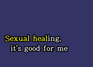 Sexual healing,
ifs good for me