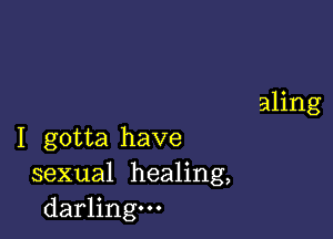 I gotta have
sexual healing,
darling.