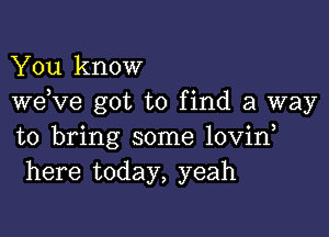 You know
weKIe got to find a way

to bring some lovin
here today, yeah