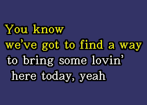 You know
weKIe got to find a way

to bring some lovin
here today, yeah