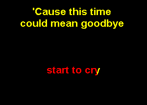 'Cause this time
could mean goodbye

start to cry